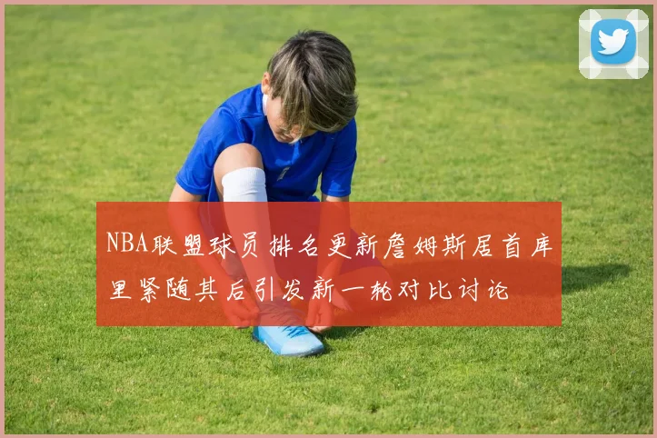 NBA联盟球员排名更新詹姆斯居首库里紧随其后引发新一轮对比讨论