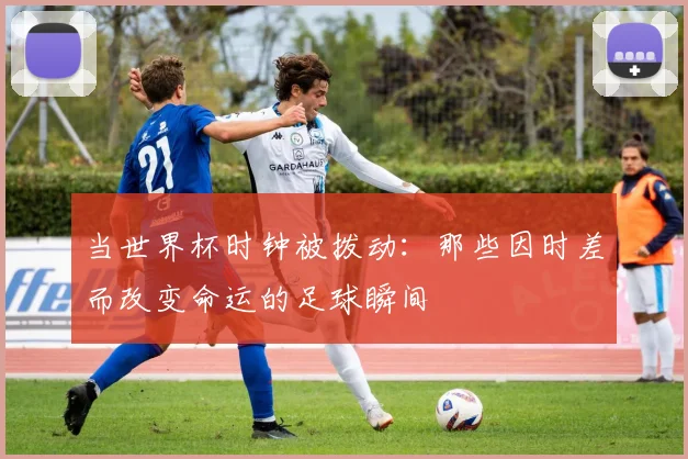 当世界杯时钟被拨动：那些因时差而改变命运的足球瞬间