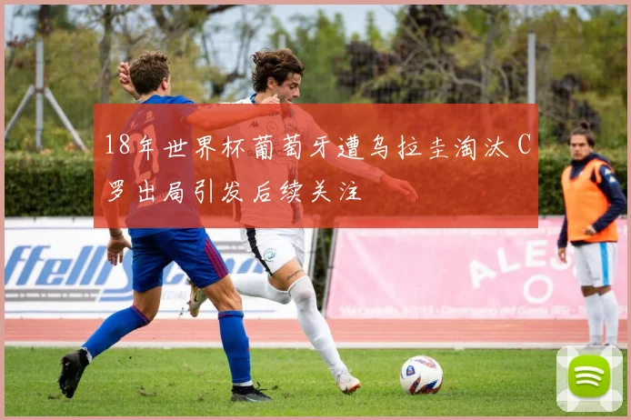 18年世界杯葡萄牙遭乌拉圭淘汰 C罗出局引发后续关注