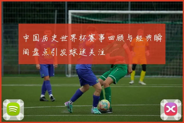 中国历史世界杯赛事回顾与经典瞬间盘点引发球迷关注