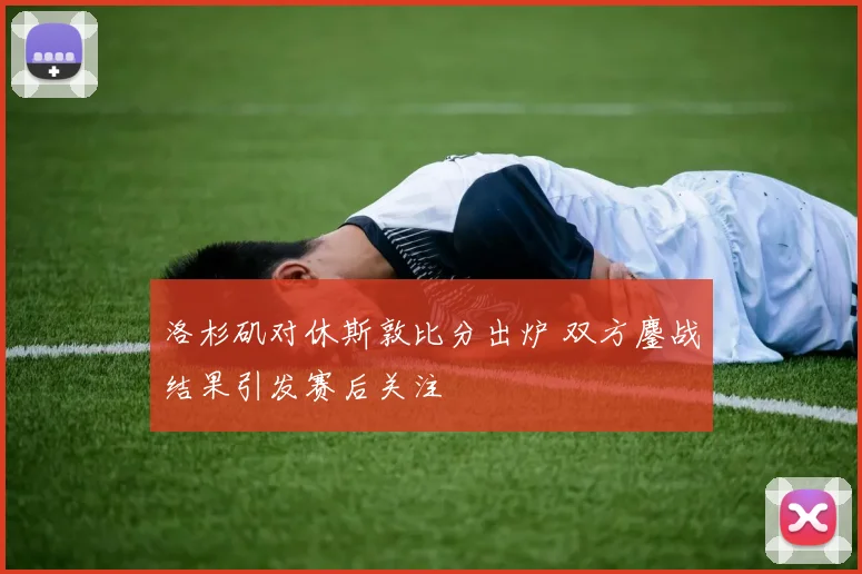 洛杉矶对休斯敦比分出炉 双方鏖战结果引发赛后关注