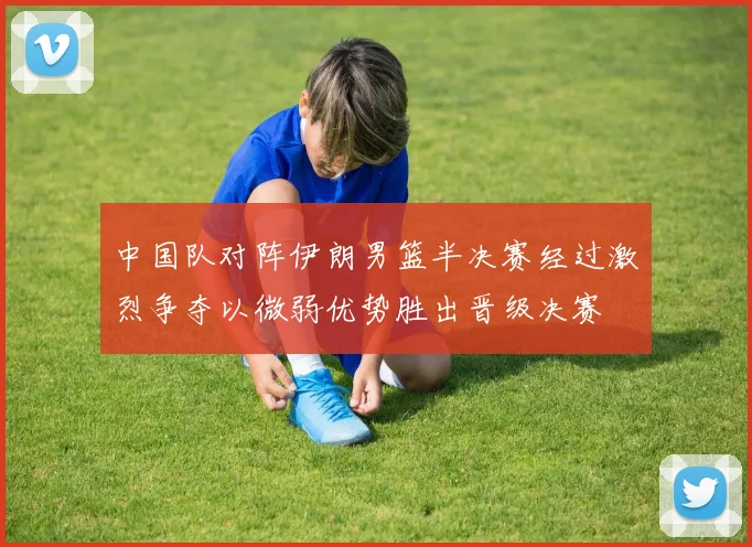 中国队对阵伊朗男篮半决赛经过激烈争夺以微弱优势胜出晋级决赛