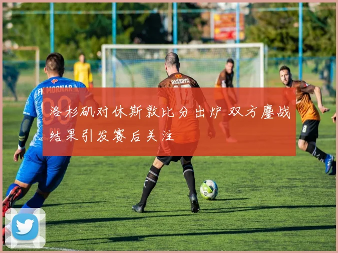 洛杉矶对休斯敦比分出炉 双方鏖战结果引发赛后关注
