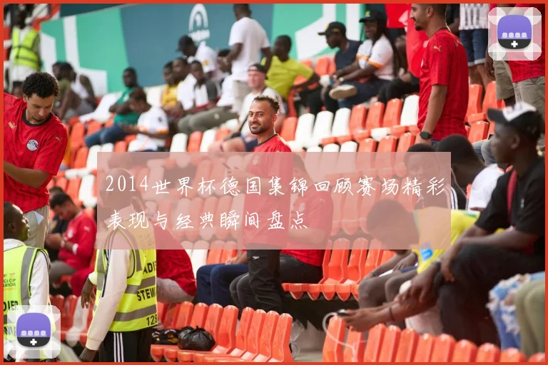 2014世界杯德国集锦回顾赛场精彩表现与经典瞬间盘点