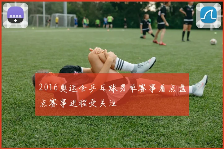 2016奥运会乒乓球男单赛事看点盘点赛事进程受关注
