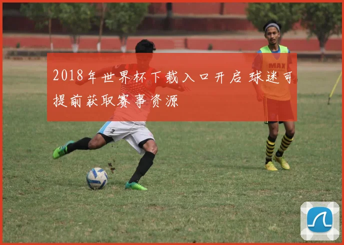 2018年世界杯下载入口开启 球迷可提前获取赛事资源