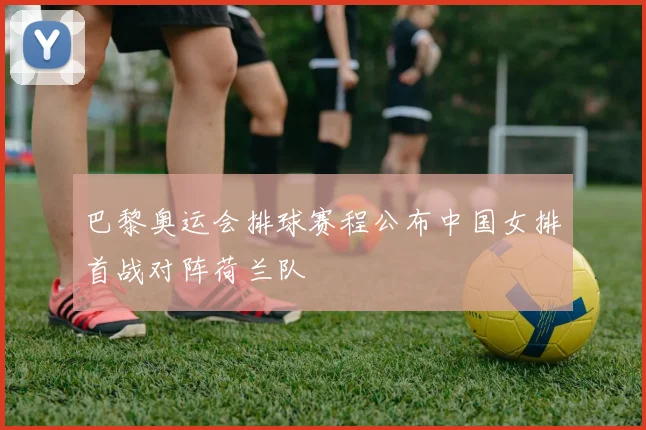 巴黎奥运会排球赛程公布中国女排首战对阵荷兰队