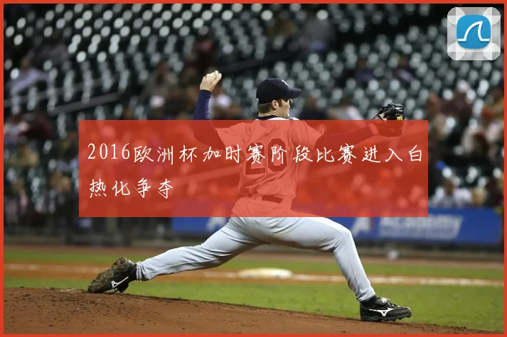 2016欧洲杯加时赛阶段比赛进入白热化争夺