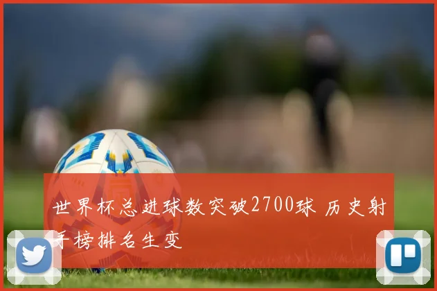 世界杯总进球数突破2700球 历史射手榜排名生变