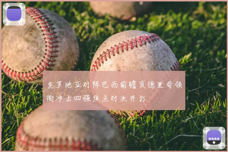 克罗地亚对阵巴西前瞻莫德里奇领衔冲击四强焦点对决开打