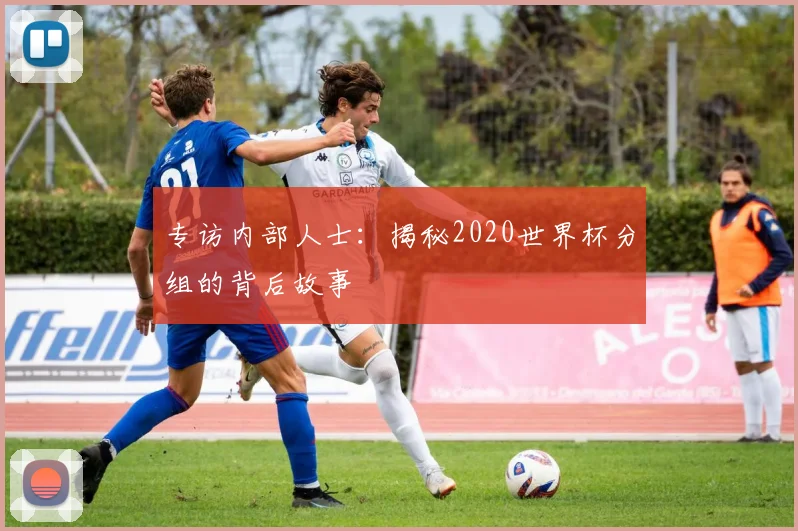 专访内部人士:揭秘2020世界杯分组的背后故事