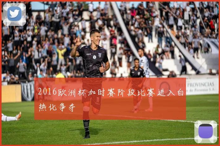 2016欧洲杯加时赛阶段比赛进入白热化争夺
