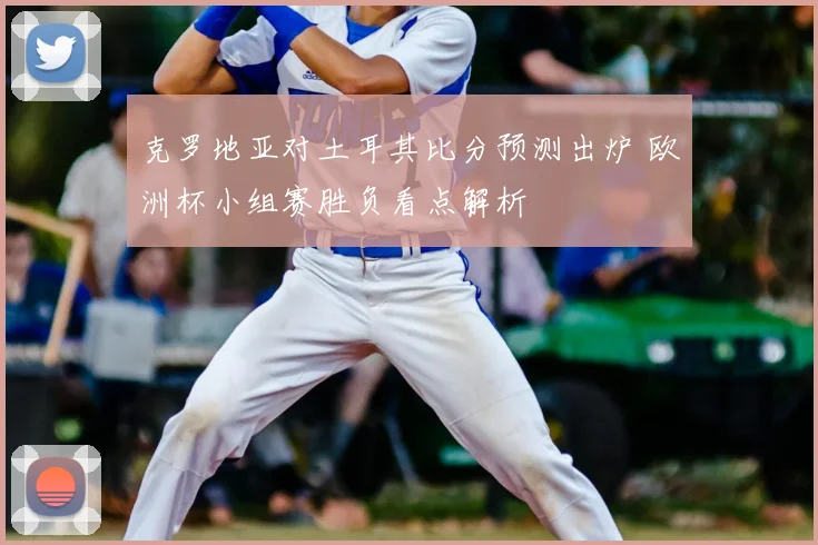 克罗地亚对土耳其比分预测出炉 欧洲杯小组赛胜负看点解析