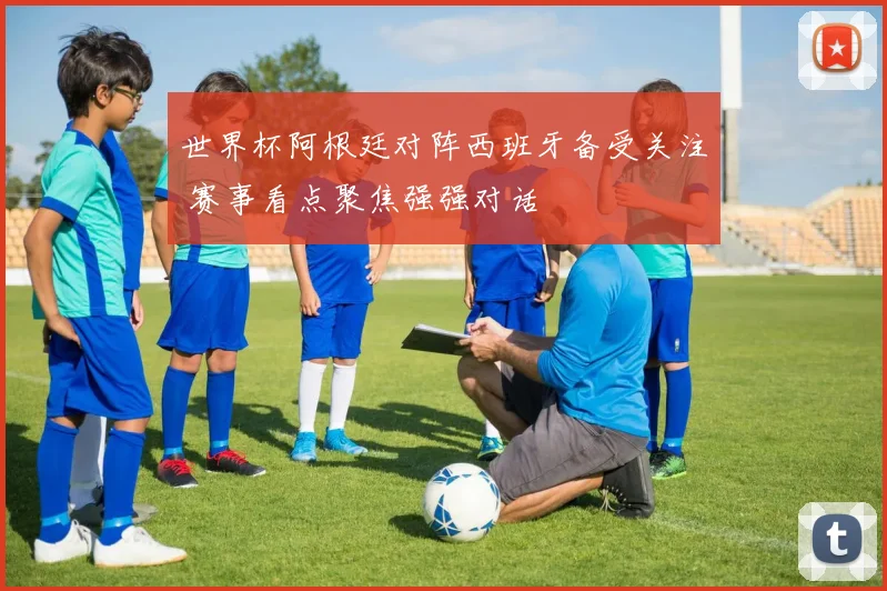 世界杯阿根廷对阵西班牙备受关注 赛事看点聚焦强强对话