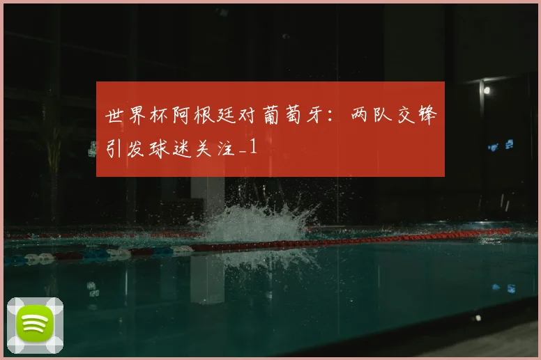 世界杯阿根廷对葡萄牙:两队交锋引发球迷关注_1