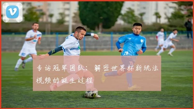 专访冠军团队:解密世界杯新玩法视频的诞生过程