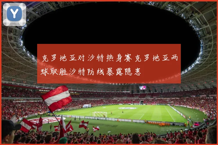 克罗地亚对沙特热身赛克罗地亚两球取胜沙特防线暴露隐患