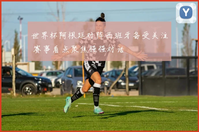 世界杯阿根廷对阵西班牙备受关注 赛事看点聚焦强强对话
