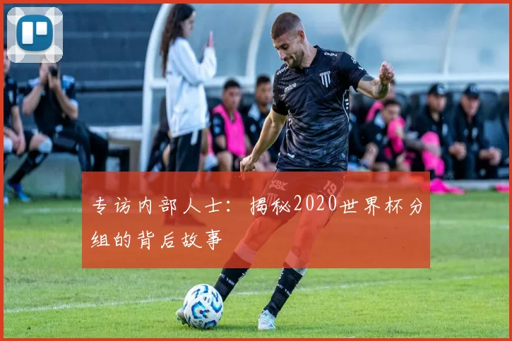 专访内部人士：揭秘2020世界杯分组的背后故事
