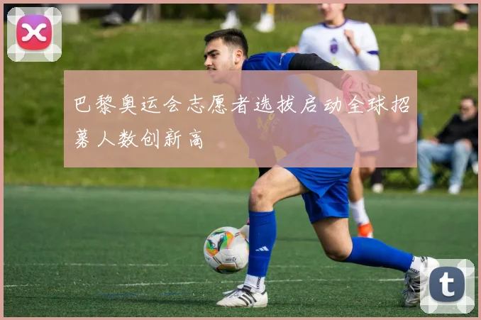 巴黎奥运会志愿者选拔启动全球招募人数创新高